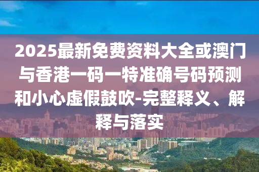 2025最新免費資料大全或澳門與香港一碼一特準確號碼預測和小心虛假鼓吹-完整釋義、解釋與落實